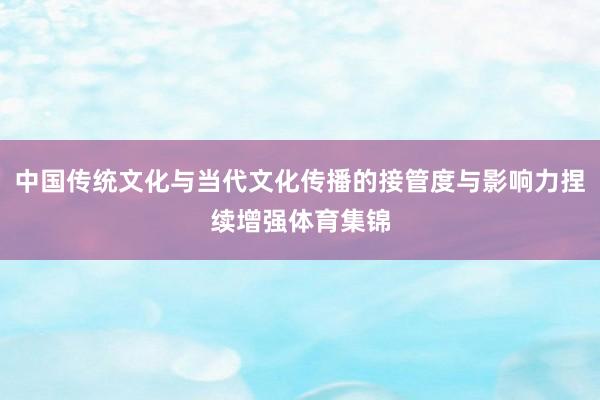 中国传统文化与当代文化传播的接管度与影响力捏续增强体育集锦