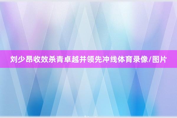 刘少昂收效杀青卓越并领先冲线体育录像/图片