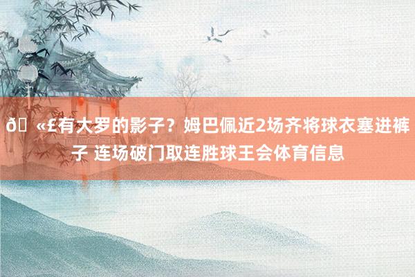🫣有大罗的影子？姆巴佩近2场齐将球衣塞进裤子 连场破门取连胜球王会体育信息