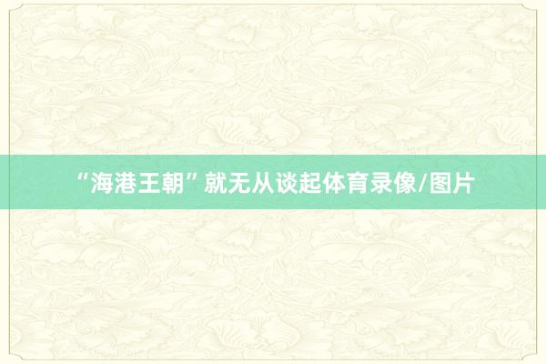 “海港王朝”就无从谈起体育录像/图片