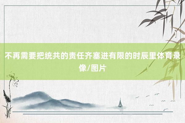 不再需要把统共的责任齐塞进有限的时辰里体育录像/图片