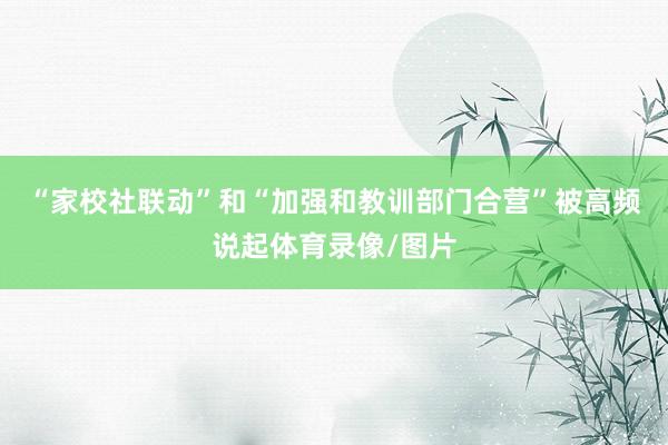 “家校社联动”和“加强和教训部门合营”被高频说起体育录像/图片