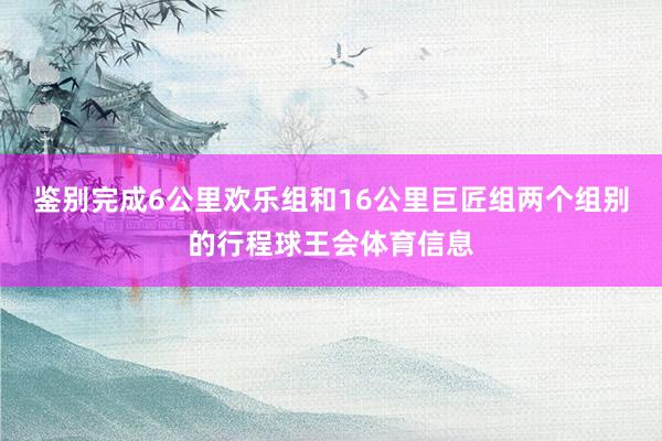鉴别完成6公里欢乐组和16公里巨匠组两个组别的行程球王会体育信息