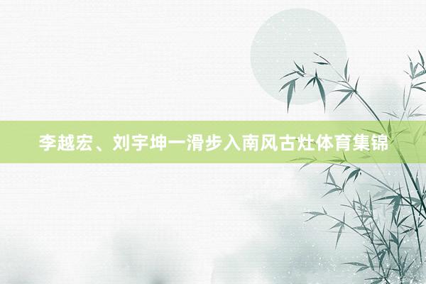 李越宏、刘宇坤一滑步入南风古灶体育集锦