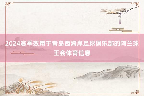 2024赛季效用于青岛西海岸足球俱乐部的阿兰球王会体育信息