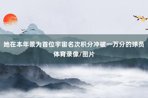她在本年景为首位宇宙名次积分冲破一万分的球员体育录像/图片