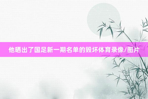 他晒出了国足新一期名单的毁坏体育录像/图片