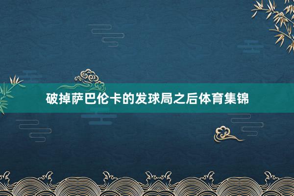 破掉萨巴伦卡的发球局之后体育集锦