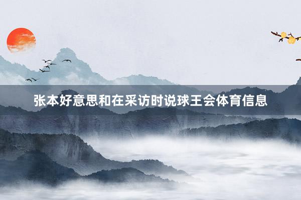 张本好意思和在采访时说球王会体育信息