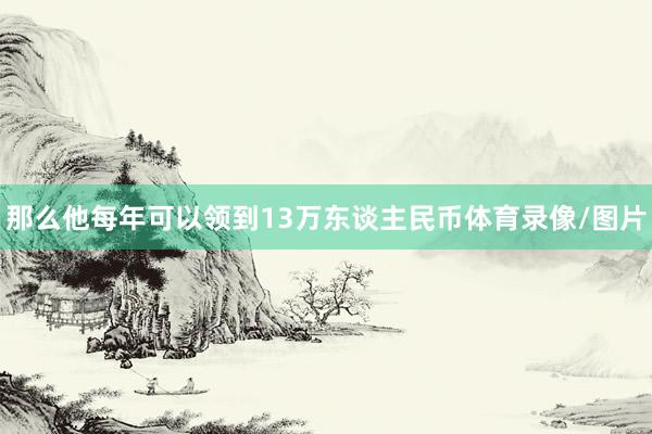 那么他每年可以领到13万东谈主民币体育录像/图片