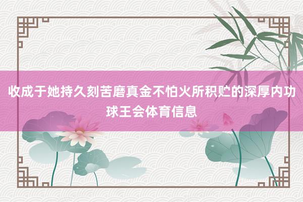 收成于她持久刻苦磨真金不怕火所积贮的深厚内功球王会体育信息