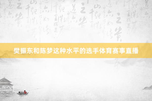 樊振东和陈梦这种水平的选手体育赛事直播