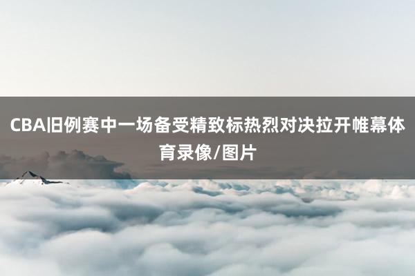 CBA旧例赛中一场备受精致标热烈对决拉开帷幕体育录像/图片