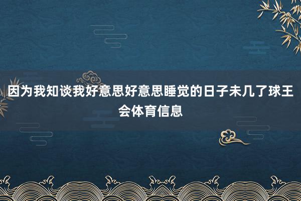 因为我知谈我好意思好意思睡觉的日子未几了球王会体育信息