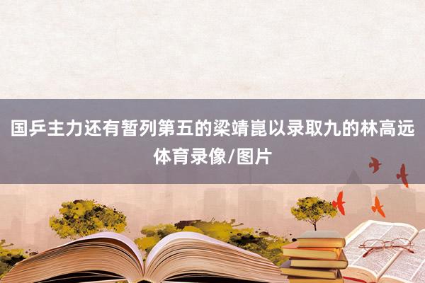 国乒主力还有暂列第五的梁靖崑以录取九的林高远体育录像/图片
