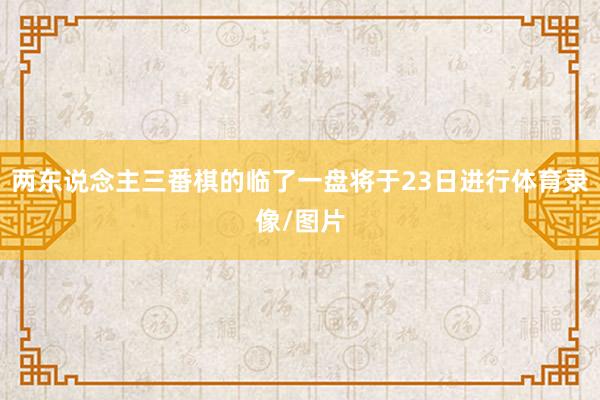 两东说念主三番棋的临了一盘将于23日进行体育录像/图片
