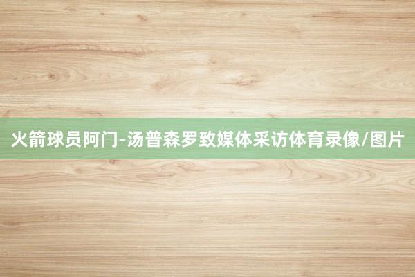 火箭球员阿门-汤普森罗致媒体采访体育录像/图片