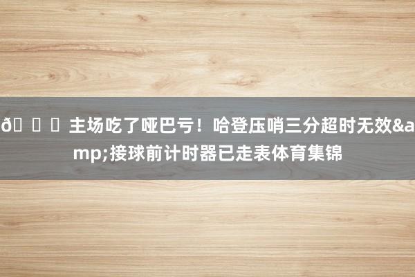 😓主场吃了哑巴亏！哈登压哨三分超时无效&接球前计时器已走表体育集锦