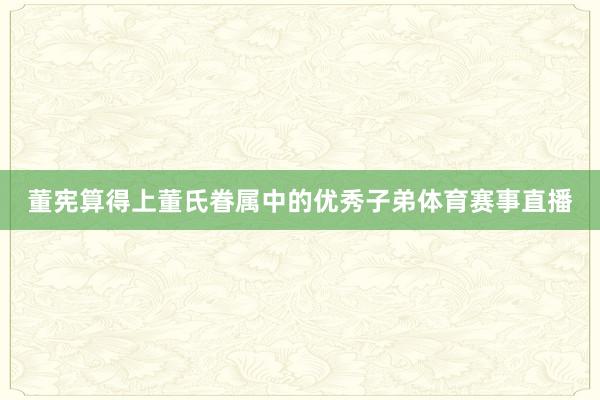 董宪算得上董氏眷属中的优秀子弟体育赛事直播