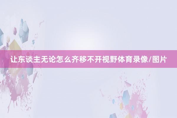 让东谈主无论怎么齐移不开视野体育录像/图片