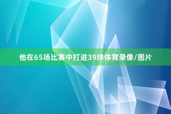 他在65场比赛中打进39球体育录像/图片