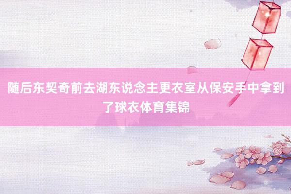 随后东契奇前去湖东说念主更衣室从保安手中拿到了球衣体育集锦
