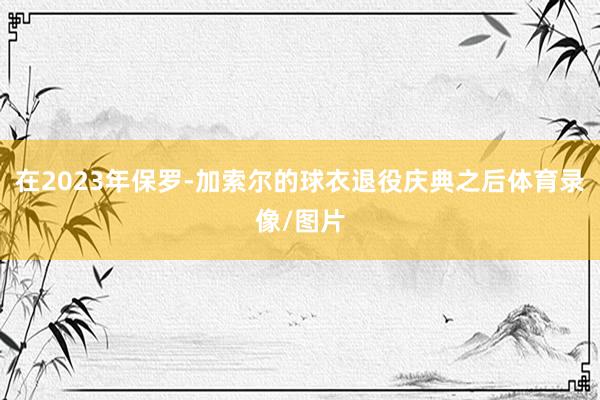 在2023年保罗-加索尔的球衣退役庆典之后体育录像/图片