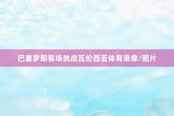 巴塞罗那客场挑战瓦伦西亚体育录像/图片