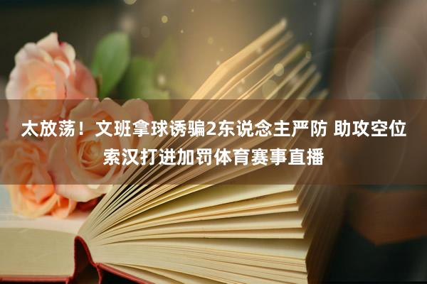 太放荡！文班拿球诱骗2东说念主严防 助攻空位索汉打进加罚体育赛事直播