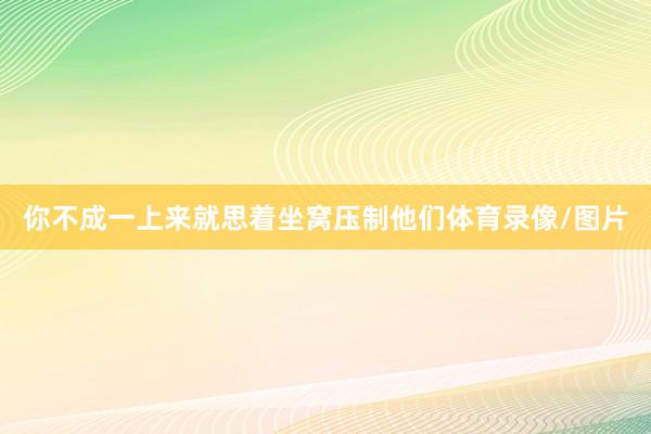 你不成一上来就思着坐窝压制他们体育录像/图片