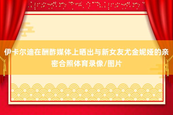 伊卡尔迪在酬酢媒体上晒出与新女友尤金妮娅的亲密合照体育录像/图片