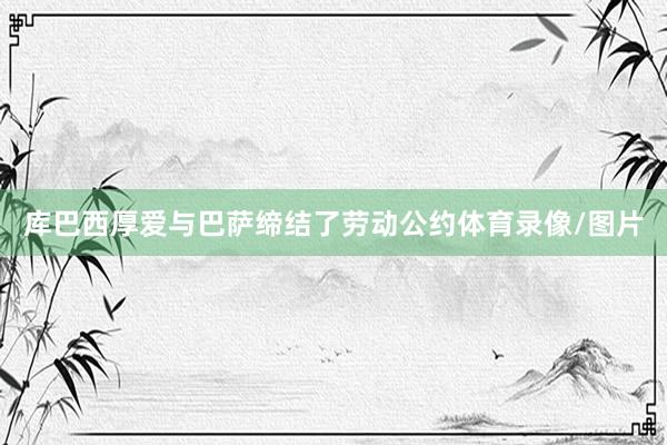 库巴西厚爱与巴萨缔结了劳动公约体育录像/图片