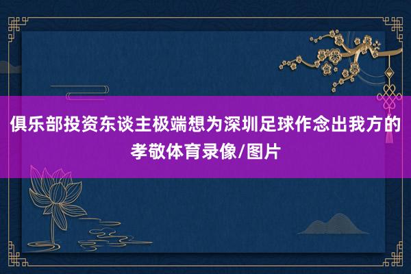 俱乐部投资东谈主极端想为深圳足球作念出我方的孝敬体育录像/图片