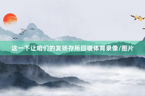 这一下让咱们的发扬存所回暖体育录像/图片