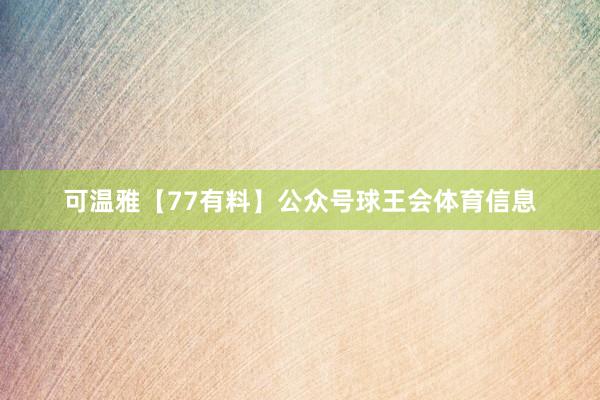 可温雅【77有料】公众号球王会体育信息