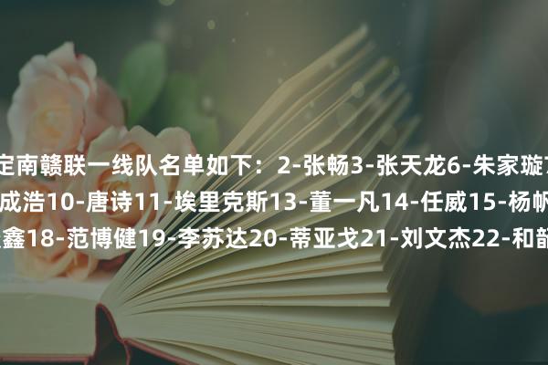 定南赣联一线队名单如下:2-张畅3-张天龙6-朱家璇7-张建生8-张难民9-马成浩10-唐诗11-埃里克斯13-董一凡14-任威15-杨帆16-周品希17-叶谈鑫18-范博健19-李苏达20-蒂亚戈21-刘文杰22-和韶麟23-印天隆24-杨晨25-李波洋26-陈立明27-葛一凡28-邵帅29-许嘉俊30-任泽宁33-严嘉豪34-尼扎木丁-阿凡提44-马特奥斯45-韦子弦    体育赛事直播