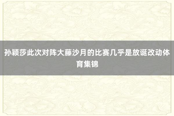 孙颖莎此次对阵大藤沙月的比赛几乎是放诞改动体育集锦