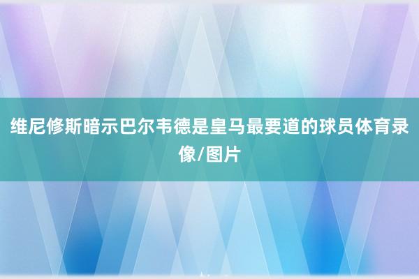 维尼修斯暗示巴尔韦德是皇马最要道的球员体育录像/图片