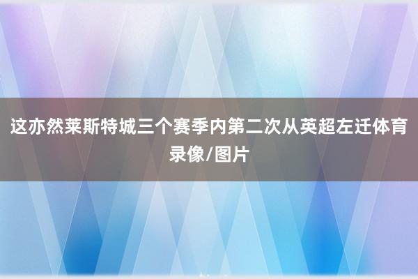 这亦然莱斯特城三个赛季内第二次从英超左迁体育录像/图片