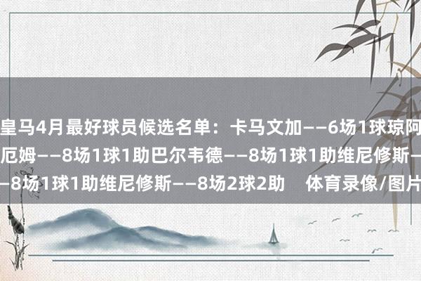 皇马4月最好球员候选名单：卡马文加——6场1球琼阿梅尼——7场2球贝林厄姆——8场1球1助巴尔韦德——8场1球1助维尼修斯——8场2球2助    体育录像/图片