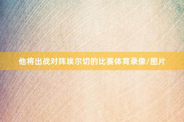 他将出战对阵埃尔切的比赛体育录像/图片