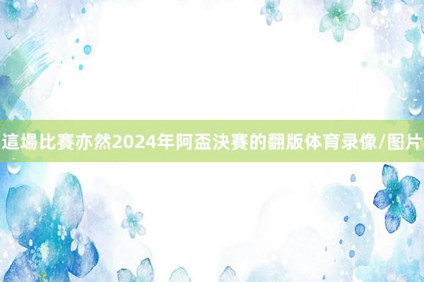 這場比賽亦然2024年阿盃決賽的翻版体育录像/图片