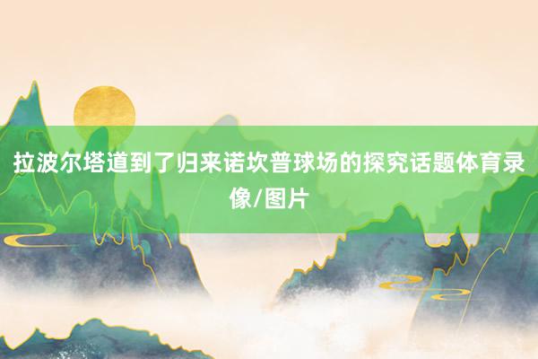 拉波尔塔道到了归来诺坎普球场的探究话题体育录像/图片
