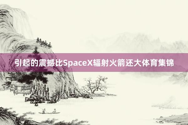 引起的震撼比SpaceX辐射火箭还大体育集锦