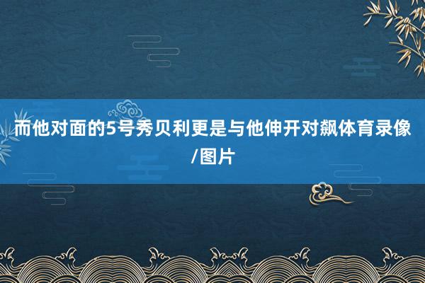 而他对面的5号秀贝利更是与他伸开对飙体育录像/图片
