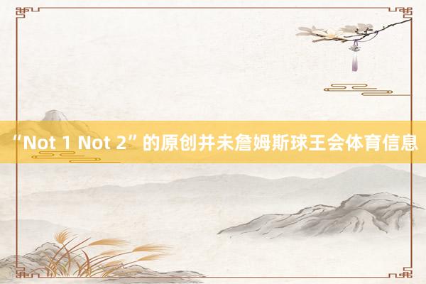 “Not 1 Not 2”的原创并未詹姆斯球王会体育信息