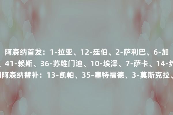 阿森纳首发：1-拉亚、12-廷伯、2-萨利巴、6-加布里埃尔、49-斯凯利、41-赖斯、36-苏维门迪、10-埃泽、7-萨卡、14-约克雷斯、11-马丁内利阿森纳替补：13-凯帕、35-塞特福德、3-莫斯克拉、4-本·怀特、5因卡皮耶、16-诺尔高、19-特罗萨德、22-恩瓦内里、23-梅里诺、33-卡拉菲奥里马竞首发：13-奥布拉克、14-略伦特、24-勒诺尔芒、2-吉梅内斯、17-汉茨科、6-科克、8-巴里奥斯、20-西蒙尼、23-尼科·冈萨雷斯、9-瑟尔洛特、19-阿尔瓦雷斯马竞替补：1-穆索、3-鲁杰里、4-加拉格尔、7-格列兹曼、10-巴埃纳、11-阿尔马达、12-卡洛斯·马丁、15-朗格莱、16-莫利纳、18-普比尔、21-加兰、22-拉斯帕多里【赛前信息】    体育赛事直播