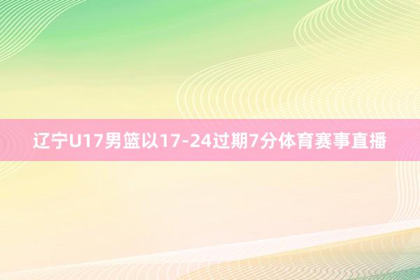 辽宁U17男篮以17-24过期7分体育赛事直播