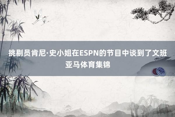 挑剔员肯尼·史小姐在ESPN的节目中谈到了文班亚马体育集锦