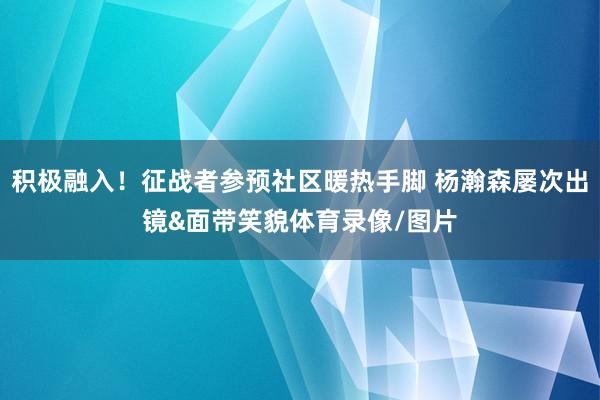 积极融入！征战者参预社区暖热手脚 杨瀚森屡次出镜&面带笑貌体育录像/图片
